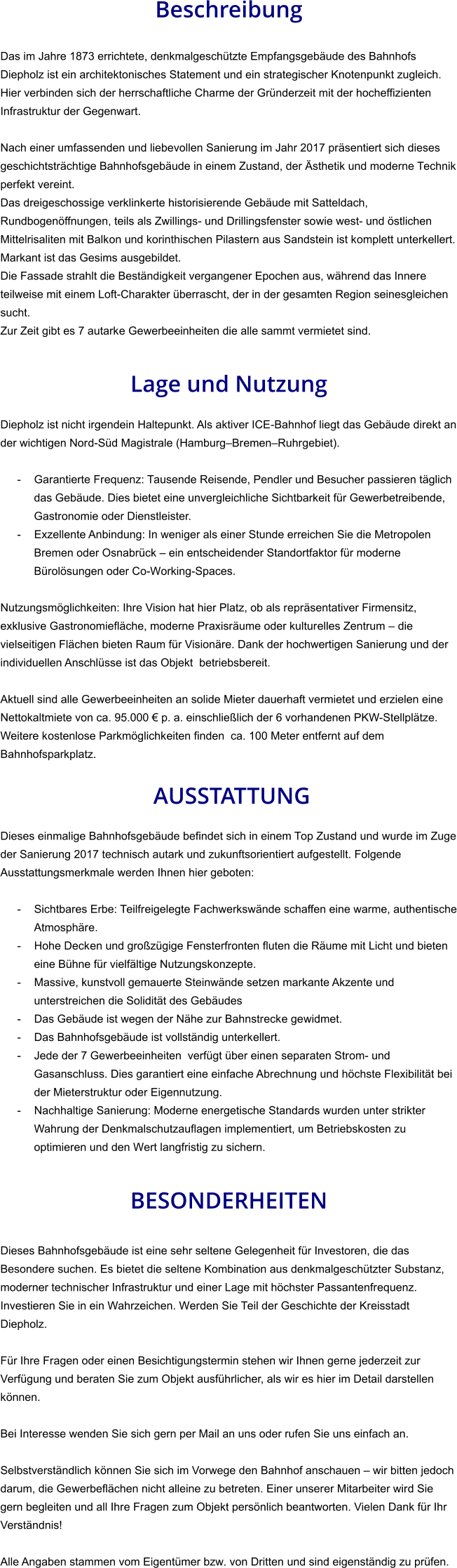 Beschreibung  Das im Jahre 1873 errichtete, denkmalgeschützte Empfangsgebäude des Bahnhofs Diepholz ist ein architektonisches Statement und ein strategischer Knotenpunkt zugleich. Hier verbinden sich der herrschaftliche Charme der Gründerzeit mit der hocheffizienten Infrastruktur der Gegenwart.  Nach einer umfassenden und liebevollen Sanierung im Jahr 2017 präsentiert sich dieses geschichtsträchtige Bahnhofsgebäude in einem Zustand, der Ästhetik und moderne Technik perfekt vereint. Das dreigeschossige verklinkerte historisierende Gebäude mit Satteldach, Rundbogenöffnungen, teils als Zwillings- und Drillingsfenster sowie west- und östlichen Mittelrisaliten mit Balkon und korinthischen Pilastern aus Sandstein ist komplett unterkellert. Markant ist das Gesims ausgebildet. Die Fassade strahlt die Beständigkeit vergangener Epochen aus, während das Innere teilweise mit einem Loft-Charakter überrascht, der in der gesamten Region seinesgleichen sucht. Zur Zeit gibt es 7 autarke Gewerbeeinheiten die alle sammt vermietet sind.   Lage und Nutzung  Diepholz ist nicht irgendein Haltepunkt. Als aktiver ICE-Bahnhof liegt das Gebäude direkt an der wichtigen Nord-Süd Magistrale (Hamburg–Bremen–Ruhrgebiet).  - Garantierte Frequenz: Tausende Reisende, Pendler und Besucher passieren täglich das Gebäude. Dies bietet eine unvergleichliche Sichtbarkeit für Gewerbetreibende, Gastronomie oder Dienstleister. - Exzellente Anbindung: In weniger als einer Stunde erreichen Sie die Metropolen Bremen oder Osnabrück – ein entscheidender Standortfaktor für moderne Bürolösungen oder Co-Working-Spaces.  Nutzungsmöglichkeiten: Ihre Vision hat hier Platz, ob als repräsentativer Firmensitz, exklusive Gastronomiefläche, moderne Praxisräume oder kulturelles Zentrum – die vielseitigen Flächen bieten Raum für Visionäre. Dank der hochwertigen Sanierung und der individuellen Anschlüsse ist das Objekt  betriebsbereit.  Aktuell sind alle Gewerbeeinheiten an solide Mieter dauerhaft vermietet und erzielen eine Nettokaltmiete von ca. 95.000 € p. a. einschließlich der 6 vorhandenen PKW-Stellplätze. Weitere kostenlose Parkmöglichkeiten finden  ca. 100 Meter entfernt auf dem Bahnhofsparkplatz.   AUSSTATTUNG Dieses einmalige Bahnhofsgebäude befindet sich in einem Top Zustand und wurde im Zuge der Sanierung 2017 technisch autark und zukunftsorientiert aufgestellt. Folgende Ausstattungsmerkmale werden Ihnen hier geboten:  - Sichtbares Erbe: Teilfreigelegte Fachwerkswände schaffen eine warme, authentische Atmosphäre. - Hohe Decken und großzügige Fensterfronten fluten die Räume mit Licht und bieten eine Bühne für vielfältige Nutzungskonzepte. - Massive, kunstvoll gemauerte Steinwände setzen markante Akzente und unterstreichen die Solidität des Gebäudes - Das Gebäude ist wegen der Nähe zur Bahnstrecke gewidmet. - Das Bahnhofsgebäude ist vollständig unterkellert. - Jede der 7 Gewerbeeinheiten  verfügt über einen separaten Strom- und Gasanschluss. Dies garantiert eine einfache Abrechnung und höchste Flexibilität bei der Mieterstruktur oder Eigennutzung. - Nachhaltige Sanierung: Moderne energetische Standards wurden unter strikter Wahrung der Denkmalschutzauflagen implementiert, um Betriebskosten zu optimieren und den Wert langfristig zu sichern.   BESONDERHEITEN  Dieses Bahnhofsgebäude ist eine sehr seltene Gelegenheit für Investoren, die das Besondere suchen. Es bietet die seltene Kombination aus denkmalgeschützter Substanz, moderner technischer Infrastruktur und einer Lage mit höchster Passantenfrequenz. Investieren Sie in ein Wahrzeichen. Werden Sie Teil der Geschichte der Kreisstadt Diepholz.  Für Ihre Fragen oder einen Besichtigungstermin stehen wir Ihnen gerne jederzeit zur Verfügung und beraten Sie zum Objekt ausführlicher, als wir es hier im Detail darstellen können.  Bei Interesse wenden Sie sich gern per Mail an uns oder rufen Sie uns einfach an.   Selbstverständlich können Sie sich im Vorwege den Bahnhof anschauen – wir bitten jedoch darum, die Gewerbeflächen nicht alleine zu betreten. Einer unserer Mitarbeiter wird Sie gern begleiten und all Ihre Fragen zum Objekt persönlich beantworten. Vielen Dank für Ihr Verständnis!  Alle Angaben stammen vom Eigentümer bzw. von Dritten und sind eigenständig zu prüfen.