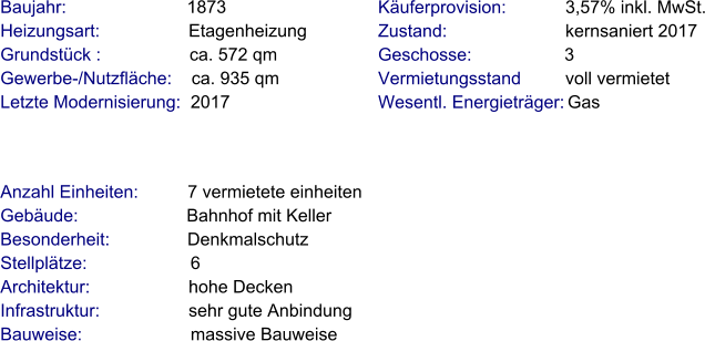 Anzahl Einheiten:          7 vermietete einheiten Gebäude:                      Bahnhof mit Keller  Besonderheit:               Denkmalschutz  Stellplätze:                     6 Architektur:                    hohe Decken Infrastruktur:                  sehr gute Anbindung Bauweise:                      massive Bauweise Baujahr:                        1873  Heizungsart:                  Etagenheizung Grundstück :                  ca. 572 qm  Gewerbe-/Nutzfläche:    ca. 935 qm Letzte Modernisierung:  2017    Käuferprovision:            3,57% inkl. MwSt. Zustand:                        kernsaniert 2017 Geschosse:                   3 Vermietungsstand         voll vermietet Wesentl. Energieträger: Gas